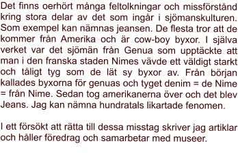 Det finns oerhrt mnga feltolkningar och missfrstnd kring stora delar av det som ingr i sjmanskulturen. Som exempel kan nmnas jeansen. De flesta tror att de kommer frn Amerika och r cow-boy byxor. I sjlva verket var det sjmn frn Genua som upptckte att man i den franska staden Nimes vvde ett vldigt starkt och tligt tyg som de lt sy byxor av. Frn brjan kallades byxorna fr genuas och tyget denim = de Nime = frn Nime. Sedan tog amerikanerna ver och det blev Jeans. Jag kan nmna hundratals likartade fenomen.  I ett frskt att rtta till dessa misstag skriver jag artiklar och hller fredrag och samarbetar med museer.